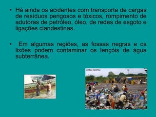 • Há ainda os acidentes com transporte de cargas
de resíduos perigosos e tóxicos, rompimento de
adutoras de petróleo, óleo, de redes de esgoto e
ligações clandestinas.
• Em algumas regiões, as fossas negras e os
lixões podem contaminar os lençóis de água
subterrânea.
 