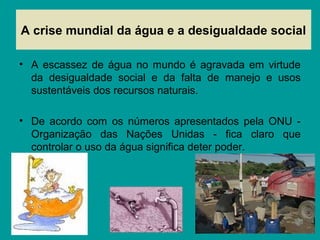 A crise mundial da água e a desigualdade social
• A escassez de água no mundo é agravada em virtude
da desigualdade social e da falta de manejo e usos
sustentáveis dos recursos naturais.
• De acordo com os números apresentados pela ONU -
Organização das Nações Unidas - fica claro que
controlar o uso da água significa deter poder.
 