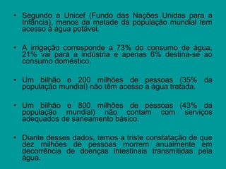 • Segundo a Unicef (Fundo das Nações Unidas para a
Infância), menos da metade da população mundial tem
acesso à água potável.
• A irrigação corresponde a 73% do consumo de água,
21% vai para a indústria e apenas 6% destina-se ao
consumo doméstico.
• Um bilhão e 200 milhões de pessoas (35% da
população mundial) não têm acesso a água tratada.
• Um bilhão e 800 milhões de pessoas (43% da
população mundial) não contam com serviços
adequados de saneamento básico.
• Diante desses dados, temos a triste constatação de que
dez milhões de pessoas morrem anualmente em
decorrência de doenças intestinais transmitidas pela
água.
 