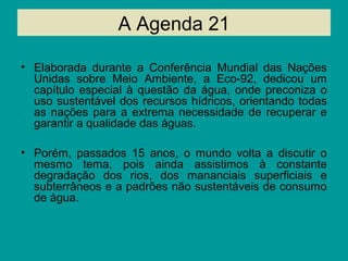 A Agenda 21
• Elaborada durante a Conferência Mundial das Nações
Unidas sobre Meio Ambiente, a Eco-92, dedicou um
capítulo especial à questão da água, onde preconiza o
uso sustentável dos recursos hídricos, orientando todas
as nações para a extrema necessidade de recuperar e
garantir a qualidade das águas.
• Porém, passados 15 anos, o mundo volta a discutir o
mesmo tema, pois ainda assistimos à constante
degradação dos rios, dos mananciais superficiais e
subterrâneos e a padrões não sustentáveis de consumo
de água.
 