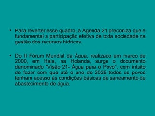 • Para reverter esse quadro, a Agenda 21 preconiza que é
fundamental a participação efetiva de toda sociedade na
gestão dos recursos hídricos.
• Do II Fórum Mundial da Água, realizado em março de
2000, em Haia, na Holanda, surge o documento
denominado "Visão 21- Água para o Povo", com intuito
de fazer com que até o ano de 2025 todos os povos
tenham acesso às condições básicas de saneamento de
abastecimento de água.
 
