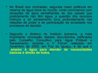 • No Brasil dos contrastes, segunda maior potência em
reserva de água doce do mundo, onde convivemos com
situações de seca semelhantes às dos países que
praticamente não têm água, a questão dos recursos
hídricos e do saneamento toca profundamente nas
relações de poder e de participação da sociedade nos
processos de decisão.
• Segundo a diretora do Instituto Ipanema, a mais
importante conclusão desses documentos ratificados
pelo Conselho Consultivo para Água Potável e
Saneamento, durante o V Fórum realizado em
novembro de 2000, em Foz do Iguaçu, é de que o
“acesso à água para atender às necessidades
básicas é direito de todos".
 