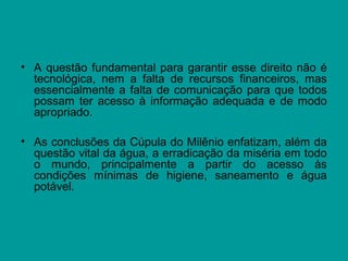 • A questão fundamental para garantir esse direito não é
tecnológica, nem a falta de recursos financeiros, mas
essencialmente a falta de comunicação para que todos
possam ter acesso à informação adequada e de modo
apropriado.
• As conclusões da Cúpula do Milênio enfatizam, além da
questão vital da água, a erradicação da miséria em todo
o mundo, principalmente a partir do acesso às
condições mínimas de higiene, saneamento e água
potável.
 