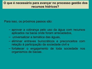 Para isso, os próximos passos são:
– aprovar a cobrança pelo uso da água com recursos
aplicados na bacia onde foram arrecadados,
– universalizar a temática das águas,
– eliminar entraves burocráticos e preconceitos com
relação à participação da sociedade civil e
– fortalecer o engajamento de toda sociedade nos
organismos de bacias .
O que é necessário para avançar no processo gestão dos
recursos hídricos?
 