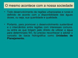 O mesmo acontece com a nossa sociedade
• Todo desenvolvimento de regiões urbanizadas e rurais é
definido de acordo com a disponibilidade das águas
doces, ou seja, sua quantidade e qualidade.
• Portanto, para promover o desenvolvimento sustentável
e o intercâmbio entre regiões com interesses comuns,
ou entre as que brigam pelo direito de utilizar a água
para determinado fim, foi preciso reconhecer e adotar o
conceito de bacia hidrográfica como Unidades de
Planejamento.
 