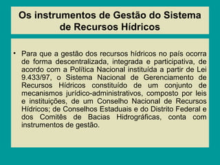 Os instrumentos de Gestão do Sistema
de Recursos Hídricos
• Para que a gestão dos recursos hídricos no país ocorra
de forma descentralizada, integrada e participativa, de
acordo com a Política Nacional instituída a partir de Lei
9.433/97, o Sistema Nacional de Gerenciamento de
Recursos Hídricos constituído de um conjunto de
mecanismos jurídico-administrativos, composto por leis
e instituições, de um Conselho Nacional de Recursos
Hídricos; de Conselhos Estaduais e do Distrito Federal e
dos Comitês de Bacias Hidrográficas, conta com
instrumentos de gestão.
 