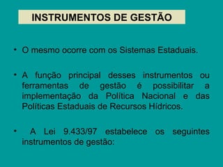 • O mesmo ocorre com os Sistemas Estaduais.
• A função principal desses instrumentos ou
ferramentas de gestão é possibilitar a
implementação da Política Nacional e das
Políticas Estaduais de Recursos Hídricos.
• A Lei 9.433/97 estabelece os seguintes
instrumentos de gestão:
INSTRUMENTOS DE GESTÃO
 