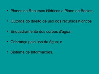 • Planos de Recursos Hídricos e Plano de Bacias;
• Outorga do direito de uso dos recursos hídricos
• Enquadramento dos corpos d'água;
• Cobrança pelo uso da água; e
• Sistema de Informações.
 
