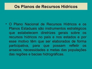 Os Planos de Recursos Hídricos
• O Plano Nacional de Recursos Hídricos e os
Planos Estaduais são instrumentos estratégicos
que estabelecem diretrizes gerais sobre os
recursos hídricos no país e nos estados e por
esse motivo têm que ser elaborados de forma
participativa, para que possam refletir os
anseios, necessidades e metas das populações
das regiões e bacias hidrográficas.
 