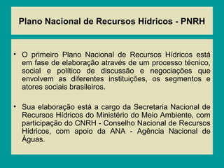 Plano Nacional de Recursos Hídricos - PNRH
• O primeiro Plano Nacional de Recursos Hídricos está
em fase de elaboração através de um processo técnico,
social e político de discussão e negociações que
envolvem as diferentes instituições, os segmentos e
atores sociais brasileiros.
• Sua elaboração está a cargo da Secretaria Nacional de
Recursos Hídricos do Ministério do Meio Ambiente, com
participação do CNRH - Conselho Nacional de Recursos
Hídricos, com apoio da ANA - Agência Nacional de
Águas.
 