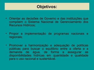Objetivos:
• Orientar as decisões de Governo e das instituições que
compõem o Sistema Nacional de Gerenciamento dos
Recursos Hídricos;
• Propor a implementação de programas nacionais e
regionais;
• Promover a harmonização e adequação de políticas
públicas para buscar o equilíbrio entre a oferta e a
demanda de água, de forma a assegurar as
disponibilidades hídricas em quantidade e qualidade
para o uso racional e sustentável.
 