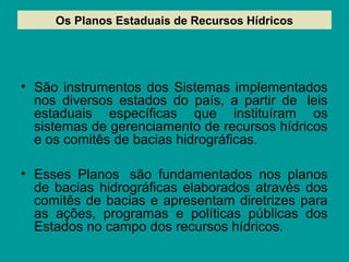 Os Planos Estaduais de Recursos Hídricos
• São instrumentos dos Sistemas implementados
nos diversos estados do país, a partir de leis
estaduais específicas que instituíram os
sistemas de gerenciamento de recursos hídricos
e os comitês de bacias hidrográficas.
• Esses Planos são fundamentados nos planos
de bacias hidrográficas elaborados através dos
comitês de bacias e apresentam diretrizes para
as ações, programas e políticas públicas dos
Estados no campo dos recursos hídricos.
 