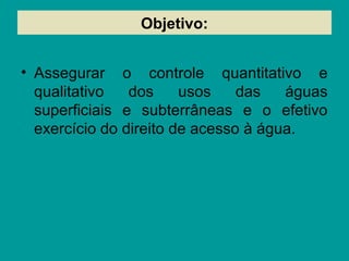 Objetivo:
• Assegurar o controle quantitativo e
qualitativo dos usos das águas
superficiais e subterrâneas e o efetivo
exercício do direito de acesso à água.
 