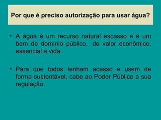 Por que é preciso autorização para usar água?
• A água é um recurso natural escasso e é um
bem de domínio público, de valor econômico,
essencial a vida.
• Para que todos tenham acesso e usem de
forma sustentável, cabe ao Poder Público a sua
regulação.
 