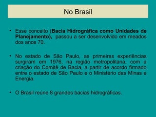 No Brasil
• Esse conceito (Bacia Hidrográfica como Unidades de
Planejamento), passou a ser desenvolvido em meados
dos anos 70.
• No estado de São Paulo, as primeiras experiências
surgiram em 1976, na região metropolitana, com a
criação do Comitê de Bacia, a partir de acordo firmado
entre o estado de São Paulo e o Ministério das Minas e
Energia.
• O Brasil reúne 8 grandes bacias hidrográficas.
 