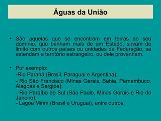 Águas da União
• São aquelas que se encontram em terras do seu
domínio, que banham mais de um Estado, sirvam de
limite com outros países ou unidades da Federação, se
estendam a território estrangeiro, ou dele provenham.
• Por exemplo:
-Rio Paraná (Brasil, Paraguai e Argentina);
- Rio São Francisco (Minas Gerais, Bahia, Pernambuco,
Alagoas e Sergipe);
- Rio Paraíba do Sul (São Paulo, Minas Gerais e Rio de
Janeiro);
- Lagoa Mirim (Brasil e Uruguai), entre outros.
 