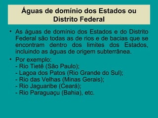 Águas de domínio dos Estados ou
Distrito Federal
• As águas de domínio dos Estados e do Distrito
Federal são todas as de rios e de bacias que se
encontram dentro dos limites dos Estados,
incluindo as águas de origem subterrânea.
• Por exemplo:
- Rio Tietê (São Paulo);
- Lagoa dos Patos (Rio Grande do Sul);
- Rio das Velhas (Minas Gerais);
- Rio Jaguaribe (Ceará);
- Rio Paraguaçu (Bahia), etc.
 