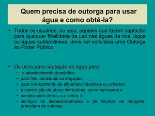 Quem precisa de outorga para usar
água e como obtê-la?
• Todos os usuários, ou seja, aqueles que fazem captação
para qualquer finalidade de uso nas águas de rios, lagos
ou águas subterrâneas, deve ser solicitada uma Outorga
ao Poder Público.
• Os usos para captação de água para:
– o abastecimento doméstico,
– para fins industriais ou irrigação;
– para o lançamento de efluentes industriais ou urbanos,
– a construção de obras hidráulicas, como barragens e
– canalizações de rio, ou, ainda, à
– serviços de desassoreamento e de limpeza de margens,
precedem de outorga.
 