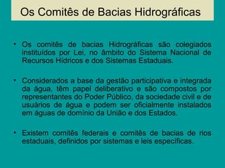 Os Comitês de Bacias Hidrográficas
• Os comitês de bacias Hidrográficas são colegiados
instituídos por Lei, no âmbito do Sistema Nacional de
Recursos Hídricos e dos Sistemas Estaduais.
• Considerados a base da gestão participativa e integrada
da água, têm papel deliberativo e são compostos por
representantes do Poder Público, da sociedade civil e de
usuários de água e podem ser oficialmente instalados
em águas de domínio da União e dos Estados.
• Existem comitês federais e comitês de bacias de rios
estaduais, definidos por sistemas e leis específicas.
 
