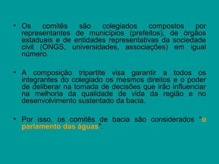 • Os comitês são colegiados compostos por
representantes de municípios (prefeitos), de órgãos
estaduais e de entidades representativas da sociedade
civil (ONGS, universidades, associações) em igual
número.
• A composição tripartite visa garantir a todos os
integrantes do colegiado os mesmos direitos e o poder
de deliberar na tomada de decisões que irão influenciar
na melhoria da qualidade de vida da região e no
desenvolvimento sustentado da bacia.
• Por isso, os comitês de bacia são considerados "o
parlamento das águas".
 