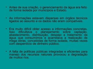 • Antes de sua criação, o gerenciamento da água era feito
de forma isolada por municípios e Estado.
• As informações estavam dispersas em órgãos técnicos
ligados ao assunto e os dados não eram compatíveis.
• Era muito difícil obter acesso a informações concretas.
Isso dificultava o planejamento sobre captação,
abastecimento, distribuição, despejo e tratamento da
água que consumimos e acarretava a realização de
mega obras, concebidas de forma isolada, muitas vezes
com desperdício de dinheiro público.
• A falta de políticas públicas integradas e eficientes para
manejo dos recursos naturais provocou a degradação
de muitos rios.
 