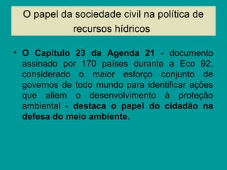 O papel da sociedade civil na política de
recursos hídricos
• O Capitulo 23 da Agenda 21 - documento
assinado por 170 países durante a Eco 92,
considerado o maior esforço conjunto de
governos de todo mundo para identificar ações
que aliem o desenvolvimento à proteção
ambiental - destaca o papel do cidadão na
defesa do meio ambiente.
 