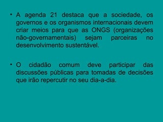• A agenda 21 destaca que a sociedade, os
governos e os organismos internacionais devem
criar meios para que as ONGS (organizações
não-governamentais) sejam parceiras no
desenvolvimento sustentável.
• O cidadão comum deve participar das
discussões públicas para tomadas de decisões
que irão repercutir no seu dia-a-dia.
 