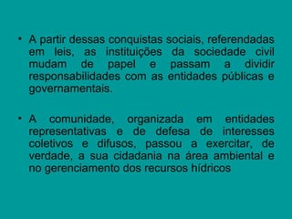 • A partir dessas conquistas sociais, referendadas
em leis, as instituições da sociedade civil
mudam de papel e passam a dividir
responsabilidades com as entidades públicas e
governamentais.
• A comunidade, organizada em entidades
representativas e de defesa de interesses
coletivos e difusos, passou a exercitar, de
verdade, a sua cidadania na área ambiental e
no gerenciamento dos recursos hídricos
 