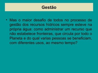 Gestão
• Mas o maior desafio de todos no processo de
gestão dos recursos hídricos sempre esteve na
própria água: como administrar um recurso que
não estabelece fronteiras, que circula por todo o
Planeta e do qual varias pessoas se beneficiam,
com diferentes usos, ao mesmo tempo?
 