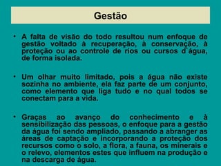 • A falta de visão do todo resultou num enfoque de
gestão voltado à recuperação, à conservação, à
proteção ou ao controle de rios ou cursos d`água,
de forma isolada.
• Um olhar muito limitado, pois a água não existe
sozinha no ambiente, ela faz parte de um conjunto,
como elemento que liga tudo e no qual todos se
conectam para a vida.
• Graças ao avanço do conhecimento e à
sensibilização das pessoas, o enfoque para a gestão
da água foi sendo ampliado, passando a abranger as
áreas de captação e incorporando a proteção dos
recursos como o solo, a flora, a fauna, os minerais e
o relevo, elementos estes que influem na produção e
na descarga de água.
Gestão
 