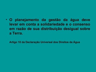 • O planejamento da gestão da água deve
levar em conta a solidariedade e o consenso
em razão de sua distribuição desigual sobre
a Terra.
Artigo 10 da Declaração Universal dos Direitos da Água
 