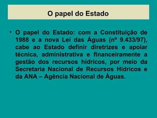 O papel do Estado
• O papel do Estado: com a Constituição de
1988 e a nova Lei das Águas (nº 9.433/97),
cabe ao Estado definir diretrizes e apoiar
técnica, administrativa e financeiramente a
gestão dos recursos hídricos, por meio da
Secretaria Nacional de Recursos Hídricos e
da ANA – Agência Nacional de Águas.
 