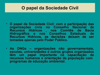O papel da Sociedade Civil
• O papel da Sociedade Civil: com a participação das
organizações civis no Conselho Nacional de
Recursos Hídricos , nos Comitês de Bacia
Hidrográfica e nos Conselhos Estaduais de
Recursos Hídricos, as decisões deixam de ser
tomadas apenas pelo Poder Público.
• As ONGs – organizações não governamentais,
escolas, universidades e outros grupos organizados
têm um papel importante na capacitação de
recursos humanos e orientação da população com
programas de educação ambiental.
 