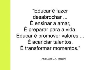 “Educar é fazer
       desabrochar ...
      É ensinar a amar,
  É preparar para a vida.
Educar é promover valores ...
     É acariciar talentos,
 É transformar momentos.”
          Ana Luiza D.A. Mazzini
 