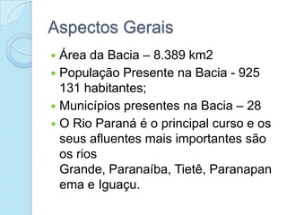 Aspectos Gerais
 Área da Bacia – 8.389 km2
 População Presente na Bacia - 925
  131 habitantes;
 Municípios presentes na Bacia – 28
 O Rio Paraná é o principal curso e os
  seus afluentes mais importantes são
  os rios
  Grande, Paranaíba, Tietê, Paranapan
  ema e Iguaçu.
 