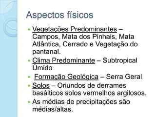 Aspectos físicos
 Vegetações Predominantes –
  Campos, Mata dos Pinhais, Mata
  Atlântica, Cerrado e Vegetação do
  pantanal.
 Clima Predominante – Subtropical
  Úmido
 Formação Geológica – Serra Geral
 Solos – Oriundos de derrames
  basálticos solos vermelhos argilosos.
 As médias de precipitações são
  médias/altas.
 