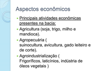 Aspectos econômicos
 Principais atividades econômicas
  presentes na bacia:
 Agricultura (soja, trigo, milho e
  mandioca).
 Agropecuária (
  suinocultura, avicultura, gado leiteiro e
  de corte).
 Agroindustrialização (
  Frigoríficos, laticínios, indústria de
  óleos vegetais )
 