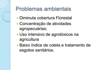 Problemas ambientais
 Diminuta cobertura Florestal
 Concentração de atividades
  agropecuárias;
 Uso intensivo de agrotóxicos na
  agricultura
 Baixo índice de coleta e tratamento de
  esgotos sanitários.
 