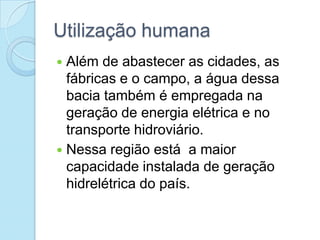 Utilização humana
 Além de abastecer as cidades, as
  fábricas e o campo, a água dessa
  bacia também é empregada na
  geração de energia elétrica e no
  transporte hidroviário.
 Nessa região está a maior
  capacidade instalada de geração
  hidrelétrica do país.
 