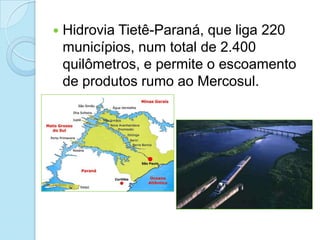    Hidrovia Tietê-Paraná, que liga 220
    municípios, num total de 2.400
    quilômetros, e permite o escoamento
    de produtos rumo ao Mercosul.
 