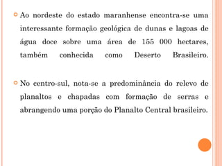 Ao nordeste do estado maranhense encontra-se uma interessante formação geológica de dunas e lagoas de água doce sobre uma área de 155 000 hectares, também conhecida como Deserto Brasileiro. No centro-sul, nota-se a predominância do relevo de planaltos e chapadas com formação de serras e abrangendo uma porção do Planalto Central brasileiro. 