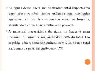 As águas dessa bacia são de fundamental importância para esses estados, sendo utilizada nas atividades agrícolas, na pecuária e para o consumo humano, atendendo a cerca de 5,3 milhões de pessoas. A principal necessidade da água na bacia é para consumo humano, correspondendo a 64% do total. Em seguida, vêm a demanda animal, com 21% do uso total e a demanda para irrigação, com 17%. 