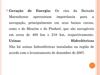 Geração de Energia:  Os rios da Baixada Maranhense apresentam importância para a navegação, principalmente em seus baixos cursos, como o do Mearim e do Pindaré, que são navegáveis em cerca de 400 km e 218 km, respectivamente.  Usinas Hidrelétricas Não há usinas hidroelétricas instaladas na região de acordo com o levantamento de dezembro de 2007. 