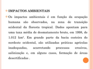 IMPACTOS AMBIENTAIS Os impactos ambientais é em função da ocupação humana são observados, na zona de transição ocidental da floresta tropical. Dados apontam para uma taxa média de desmatamento bruto, em 1998, de 1.012 km². Em grande parte da bacia costeira do nordeste ocidental, são utilizadas práticas agrícolas inadequadas, acarretando processos erosivos, salinização e, em alguns casos, formação de áreas desertificadas . 