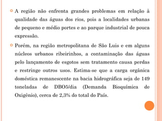 A região não enfrenta grandes problemas em relação à qualidade das águas dos rios, pois a localidades urbanas de pequeno e médio portes e ao parque industrial de pouca expressão.  Porém, na região metropolitana de São Luis e em alguns núcleos urbanos ribeirinhos, a contaminação das águas pelo lançamento de esgotos sem tratamento causa perdas e restringe outros usos. Estima-se que a carga orgânica doméstica remanescente na bacia hidrográfica seja de 149 toneladas de DBO5/dia (Demanda Bioquímica de Oxigênio), cerca de 2,3% do total do País.   