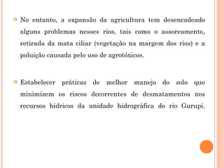 No entanto, a expansão da agricultura tem desencadeado alguns problemas nesses rios, tais como o assoreamento, retirada da mata ciliar (vegetação na margem dos rios) e a poluição causada pelo uso de agrotóxicos. Estabelecer práticas de melhor manejo do solo que minimizem os riscos decorrentes de desmatamentos nos recursos hídricos da unidade hidrográfica do rio Gurupi. 