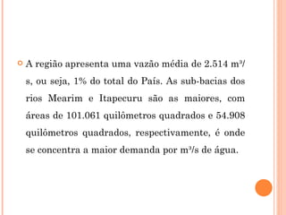 A região apresenta uma vazão média de 2.514 m³/s, ou seja, 1% do total do País. As sub-bacias dos rios Mearim e Itapecuru são as maiores, com áreas de 101.061 quilômetros quadrados e 54.908 quilômetros quadrados, respectivamente, é onde se concentra a maior demanda por m³/s de água.  