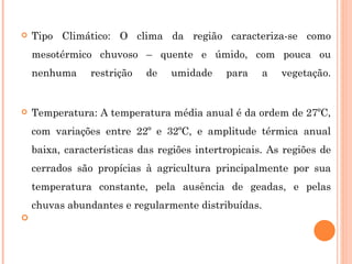 Tipo Climático: O clima da região caracteriza-se como mesotérmico chuvoso – quente e úmido, com pouca ou nenhuma restrição de umidade para a vegetação. Temperatura: A temperatura média anual é da ordem de 27ºC, com variações entre 22º e 32ºC, e amplitude térmica anual baixa, características das regiões intertropicais. As regiões de cerrados são propícias à agricultura principalmente por sua temperatura constante, pela ausência de geadas, e pelas chuvas abundantes e regularmente distribuídas. 