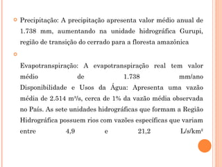 Precipitação: A precipitação apresenta valor médio anual de 1.738 mm, aumentando na unidade hidrográfica Gurupi, região de transição do cerrado para a floresta amazônica Evapotranspiração: A evapotranspiração real tem valor médio de 1.738 mm/ano Disponibilidade e Usos da Água: Apresenta uma vazão média de 2.514 m³/s, cerca de 1% da vazão média observada no País. As sete unidades hidrográficas que formam a Região Hidrográfica possuem rios com vazões específicas que variam entre 4,9 e 21,2 L/s/km² 