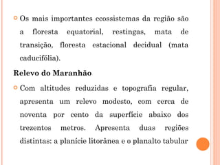 Os mais importantes ecossistemas da região são a floresta equatorial, restingas, mata de transição, floresta estacional decidual (mata caducifólia).  Relevo do Maranhão Com altitudes reduzidas e topografia regular, apresenta um relevo modesto, com cerca de noventa por cento da superfície abaixo dos trezentos metros. Apresenta duas regiões distintas: a planície litorânea e o planalto tabular 